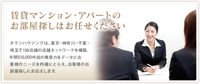 賃貸マンション・アパートのお部屋探しはお任せ下さい  タウンハウジングは、東京・神奈川・千葉・埼玉で139店舗の店舗ネットワークを構築。
年間約180,000件の集客力をデータにお客様のニーズを的確にとらえ、お客様のお部屋探しにお応えします。