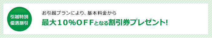 引越特別優遇割引　最大１０％ＯＦＦとなる割引券プレゼント!お引越プランにより、基本料金から最大１０％ＯＦＦとなる割引券プレゼント!