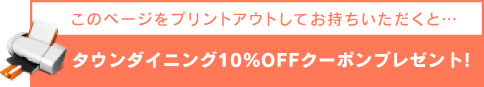 このページをプリントアウトしてお持ちいただくと・・・タウンダイニング10％クーポン