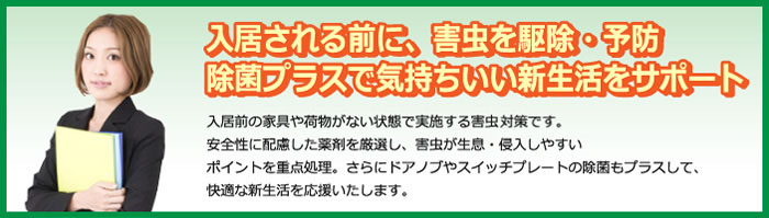 入居される前に、害虫を駆除・予防除菌プラスで気持ちいい新生活をサポート　入居前の家具や荷物がない状態で実施する害虫・雑菌対策です。安全性に配慮した薬剤を厳選し、害虫が生息・侵入しやすいポイントを重点処理。らにドアノブやスイッチプレートの除菌もプラスして、快適な新生活を応援いたします。
