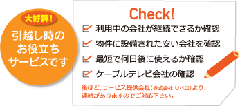 大好評！引越し時のお役立ちサービスです　 利用中の会社が継続できるか確認 物件に設備された安い会社を確認 最短で何日後に使えるか確認 ケーブルテレビ会社の確認 後ほど、サービス提供会社（株式会社 リベロ）より、連絡がありますのでご対応下さい。